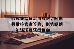 爱游戏-欧冠集结日走向成谜，阿斯顿维拉官宣签约，形势明朗，年轻球员获得机会的简单介绍